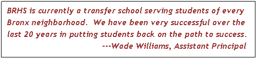 Text Box: BRHS is currently a transfer school serving students of every Bronx neighborhood. We have been very successful over the last 20 years in putting students back on the path to success. 
---Wade Williams, Assistant Principal
